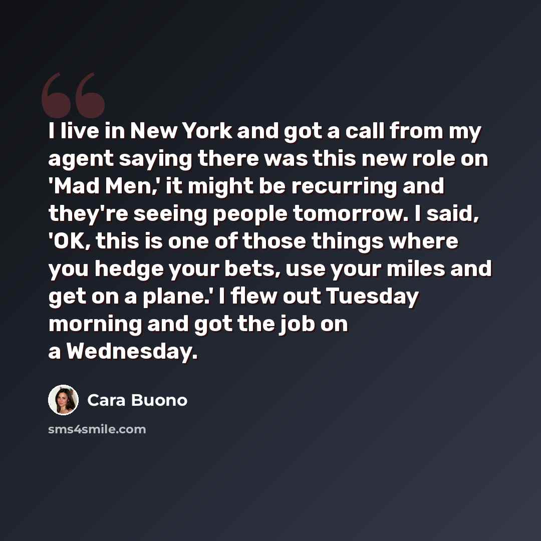“I live in New York and got a call from my agent saying there was this new role on 'Mad Men,' it might be recurring and they're seeing people tomorrow. I said, 'OK, this is one of those things where you hedge your bets, use your miles and get on a plane.' I flew out Tuesday morning and got the job…” quote by Cara Buono