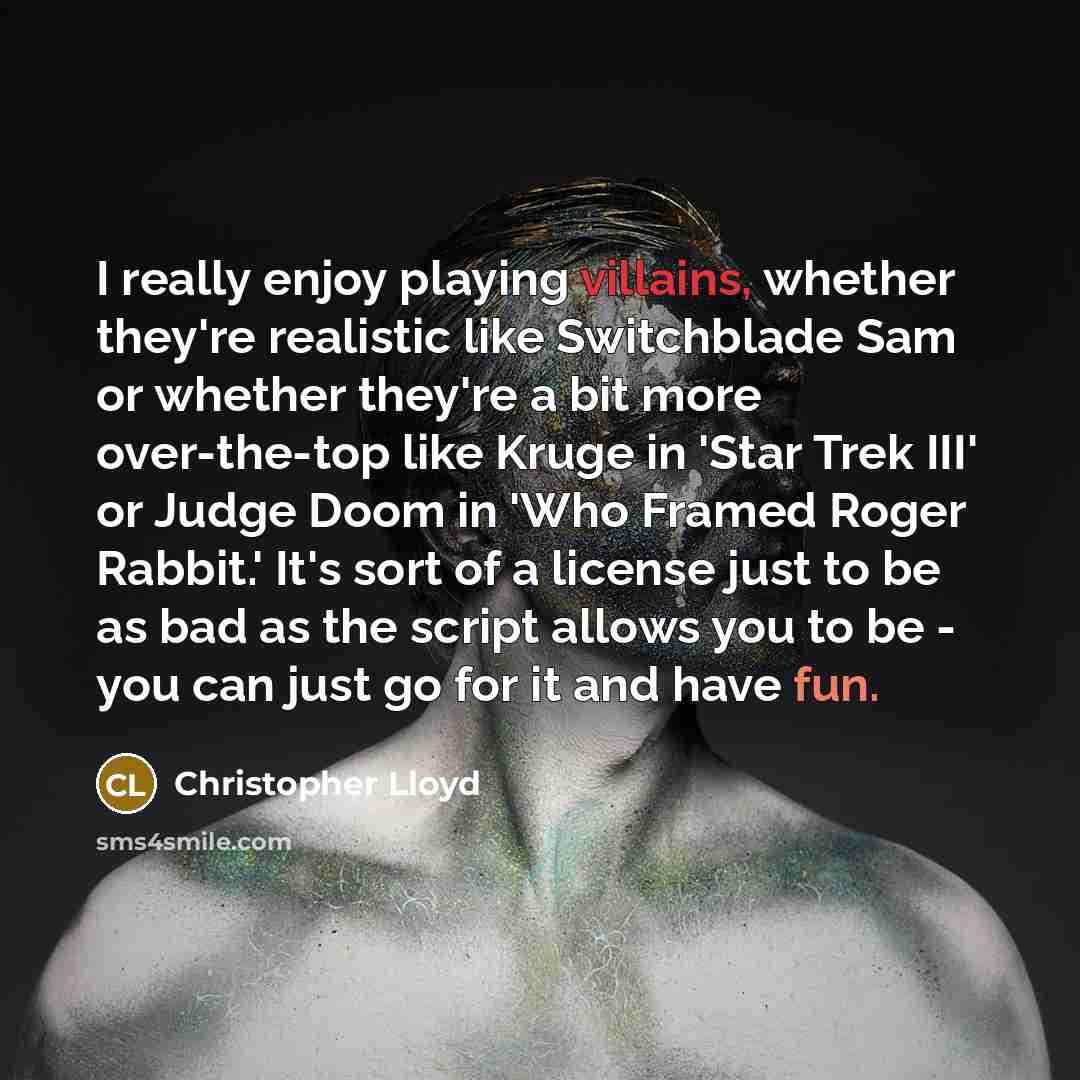 “I really enjoy playing villains, whether they're realistic like Switchblade Sam or whether they're a bit more over-the-top like Kruge in 'Star Trek III' or Judge Doom in 'Who Framed Roger Rabbit.' It's sort of a license just to be as bad as the script allows you to be - you can just go for it and…” quote by Christopher Lloyd