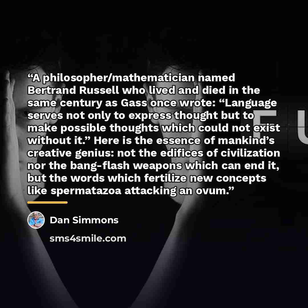 “A philosopher/mathematician named Bertrand Russell who lived and died in the same century as Gass once wrote: “Language serves not only to express thought but to make possible thoughts which could not exist without it.” Here is the essence of mankind’s creative genius: not the edifices of…” quote by Dan Simmons