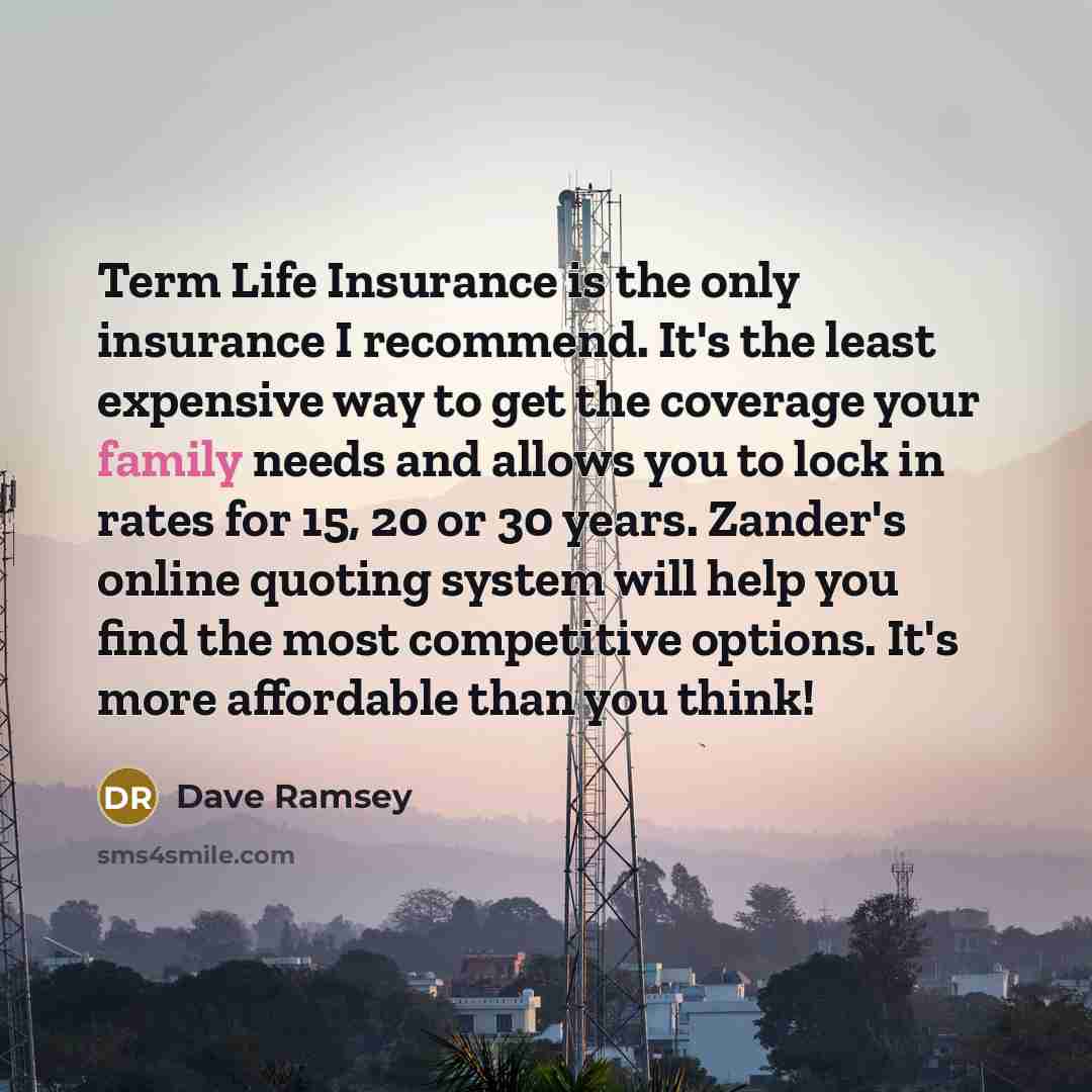 “Term Life Insurance is the only insurance I recommend. It's the least expensive way to get the coverage your family needs and allows you to lock in rates for 15, 20 or 30 years. Zander's online quoting system will help you find the most competitive options. It's more affordable than you think!” quote by Dave Ramsey