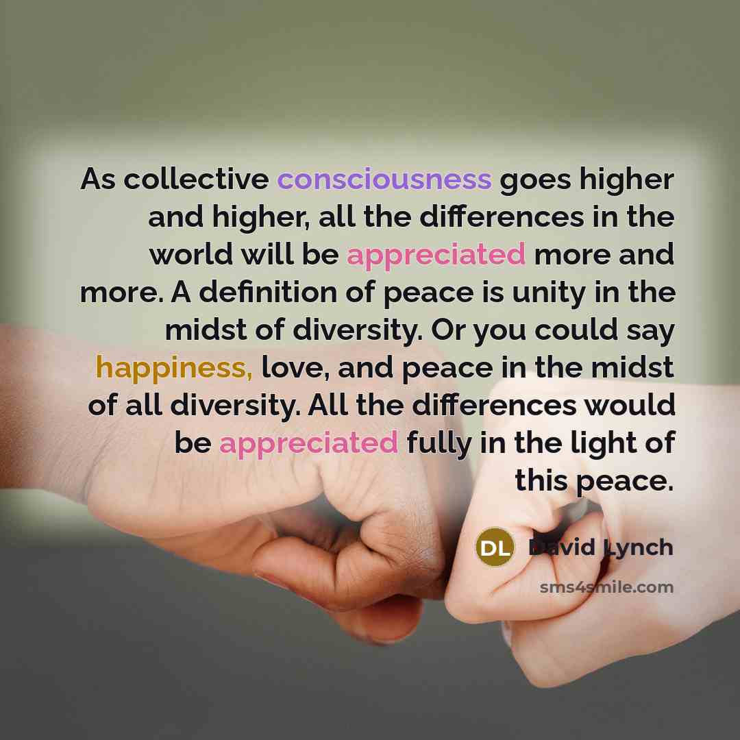 “As collective consciousness goes higher and higher, all the differences in the world will be appreciated more and more. A definition of peace is unity in the midst of diversity. Or you could say happiness, love, and peace in the midst of all diversity. All the differences would be appreciated…” quote by David Lynch