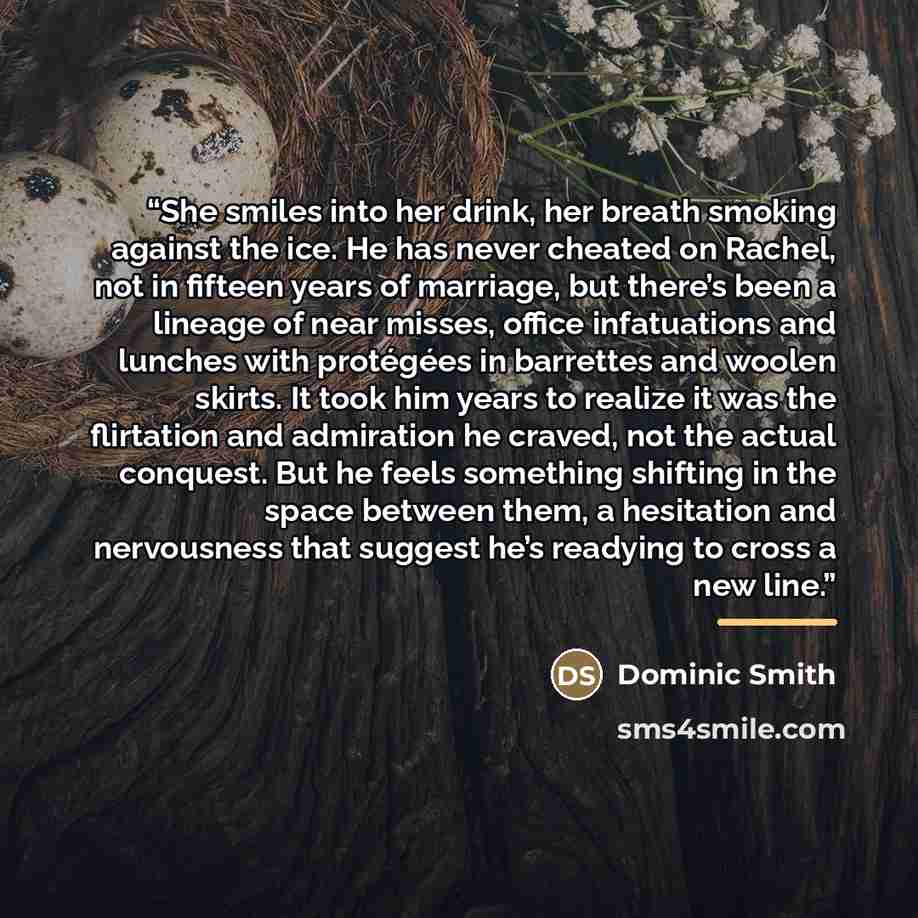 “She smiles into her drink, her breath smoking against the ice. He has never cheated on Rachel, not in fifteen years of marriage, but there’s been a lineage of near misses, office infatuations and lunches with protégées in barrettes and woolen skirts. It took him years to realize it was the…” quote by Dominic Smith