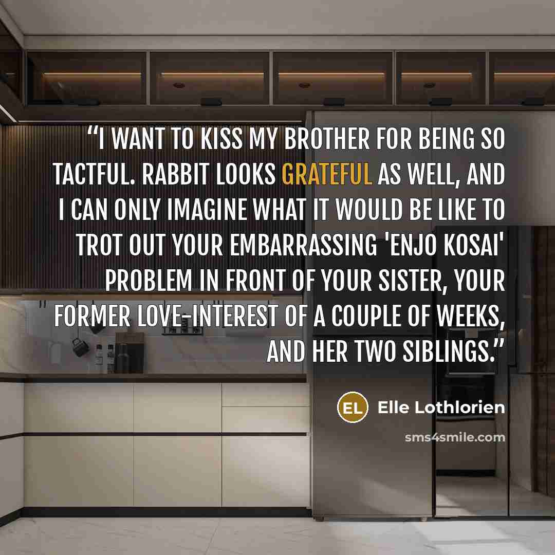 “I want to kiss my brother for being so tactful. Rabbit looks grateful as well, and I can only imagine what it would be like to trot out your embarrassing 'enjo kosai' problem in front of your sister, your former love-interest of a couple of weeks, and her two siblings.” quote by Elle Lothlorien