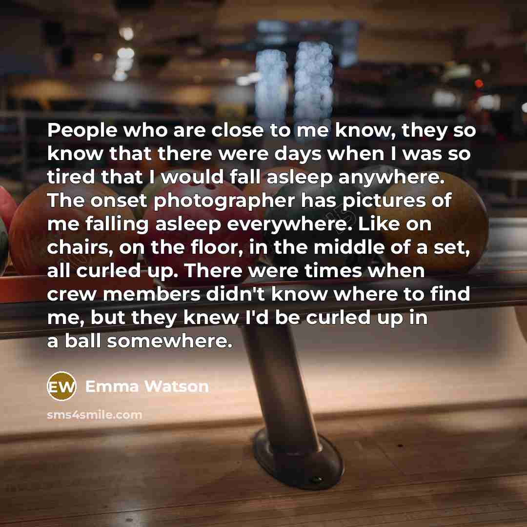 “People who are close to me know, they so know that there were days when I was so tired that I would fall asleep anywhere. The onset photographer has pictures of me falling asleep everywhere. Like on chairs, on the floor, in the middle of a set, all curled up. There were times when crew members…” quote by Emma Watson