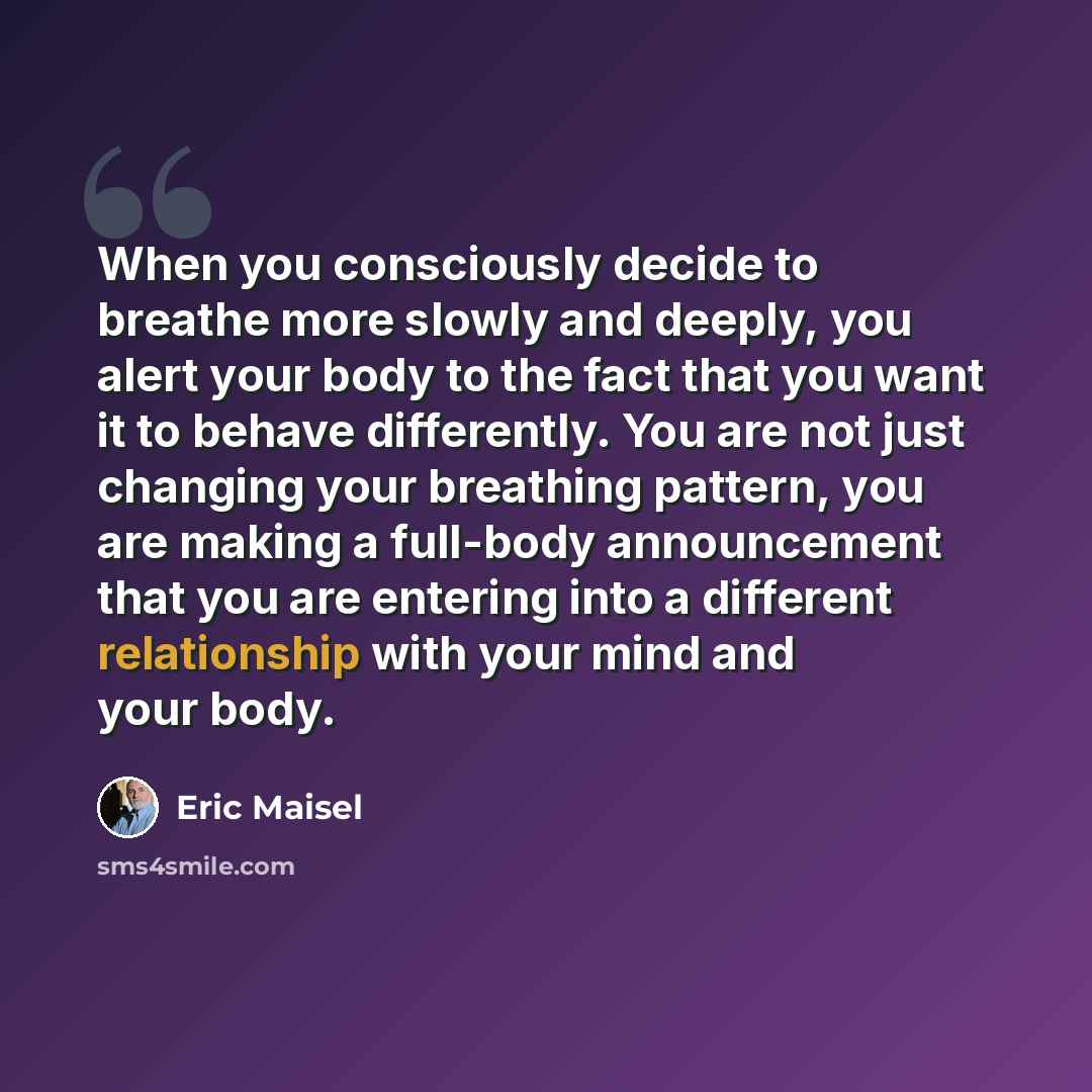 “When you consciously decide to breathe more slowly and deeply, you alert your body to the fact that you want it to behave differently. You are not just changing your breathing pattern, you are making a full-body announcement that you are entering into a different relationship with your mind and…” quote by Eric Maisel