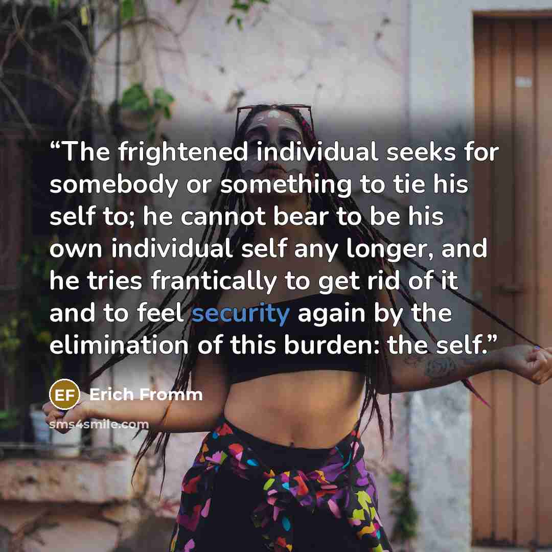 “The frightened individual seeks for somebody or something to tie his self to; he cannot bear to be his own individual self any longer, and he tries frantically to get rid of it and to feel security again by the elimination of this burden: the self.” quote by Erich Fromm