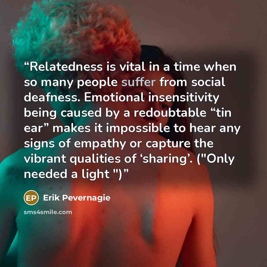 “Relatedness is vital in a time when so many people suffer from social deafness. Emotional insensitivity being caused by a redoubtable “tin ear” makes it impossible to hear any signs of empathy or capture the vibrant qualities of ‘sharing’. ("Only needed a light ")” quote by Erik Pevernagie