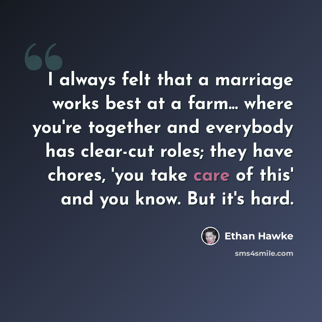 “I always felt that a marriage works best at a farm... where you're together and everybody has clear-cut roles; they have chores, 'you take care of this' and you know. But it's hard.” quote by Ethan Hawke