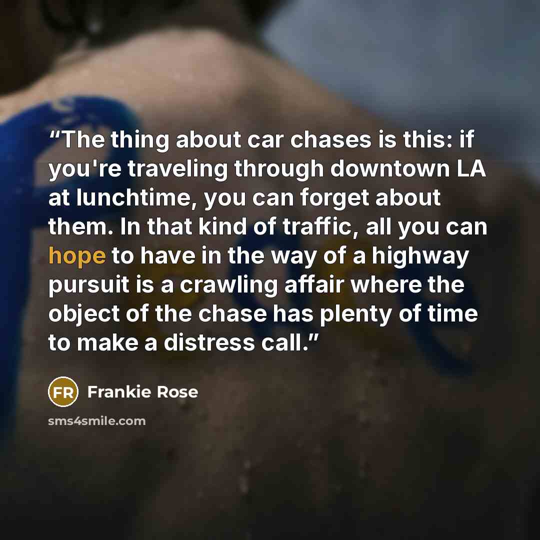 “The thing about car chases is this: if you're traveling through downtown LA at lunchtime, you can forget about them. In that kind of traffic, all you can hope to have in the way of a highway pursuit is a crawling affair where the object of the chase has plenty of time to make a distress call.” quote by Frankie Rose