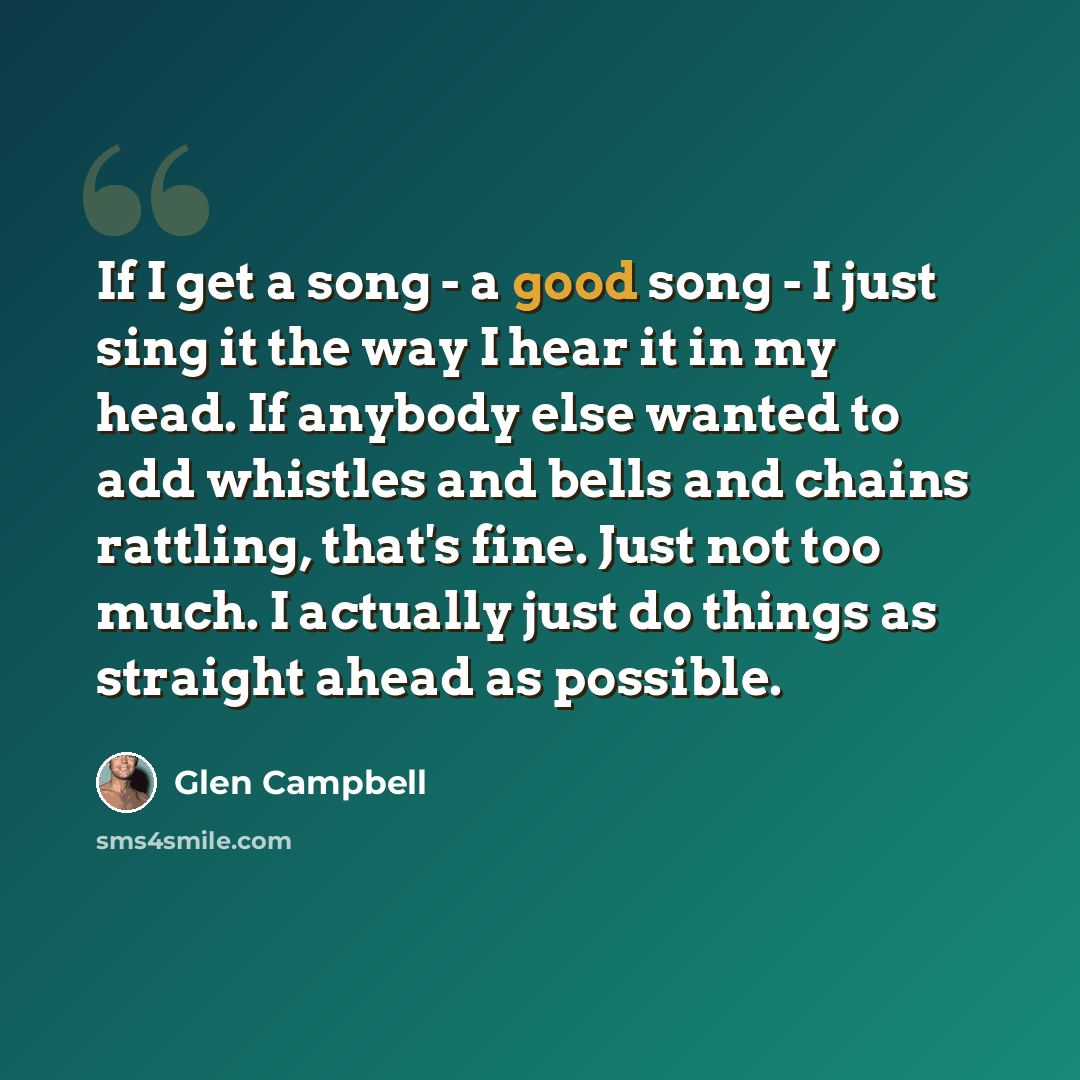 “If I get a song - a good song - I just sing it the way I hear it in my head. If anybody else wanted to add whistles and bells and chains rattling, that's fine. Just not too much. I actually just do things as straight ahead as possible.” quote by Glen Campbell