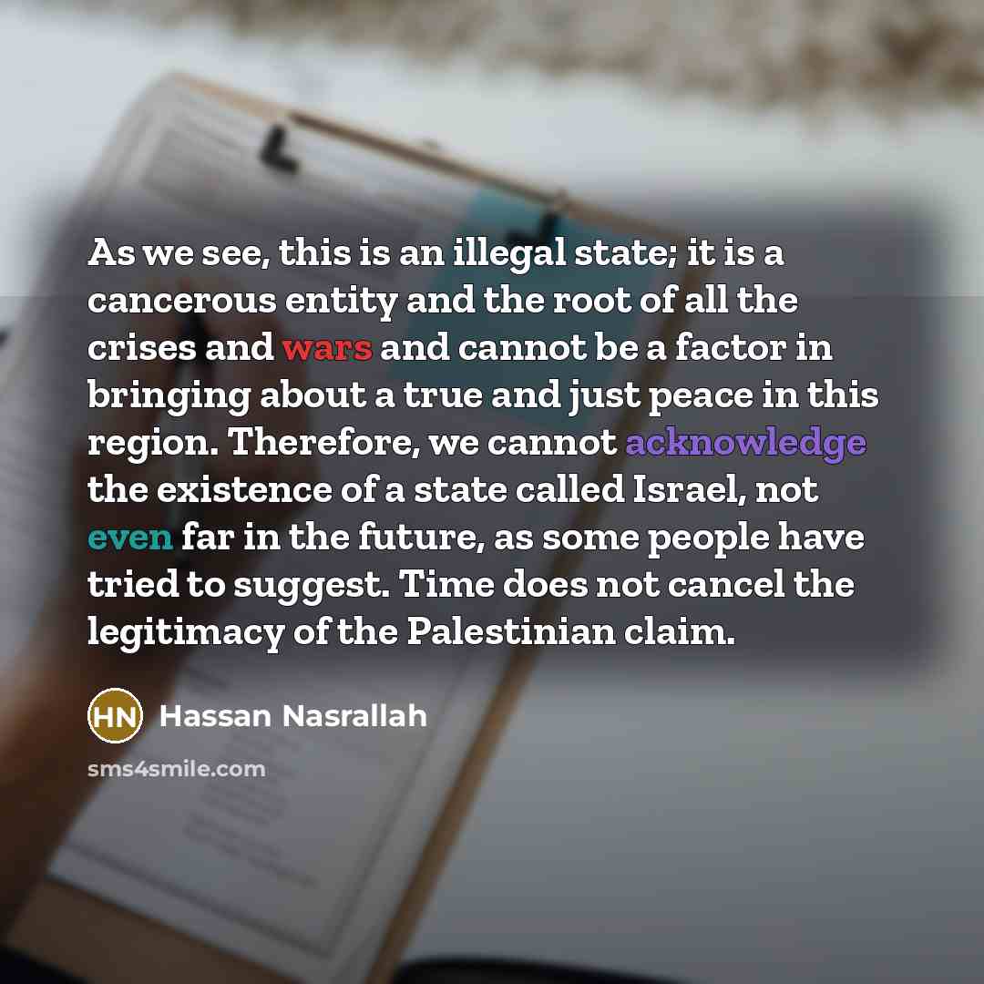 “As we see, this is an illegal state; it is a cancerous entity and the root of all the crises and wars and cannot be a factor in bringing about a true and just peace in this region. Therefore, we cannot acknowledge the existence of a state called Israel, not even far in the future, as some people…” quote by Hassan Nasrallah