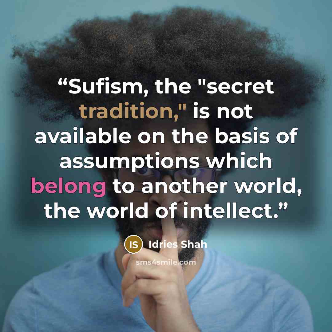 “Sufism, the "secret tradition," is not available on the basis of assumptions which belong to another world, the world of intellect.” quote by Idries Shah