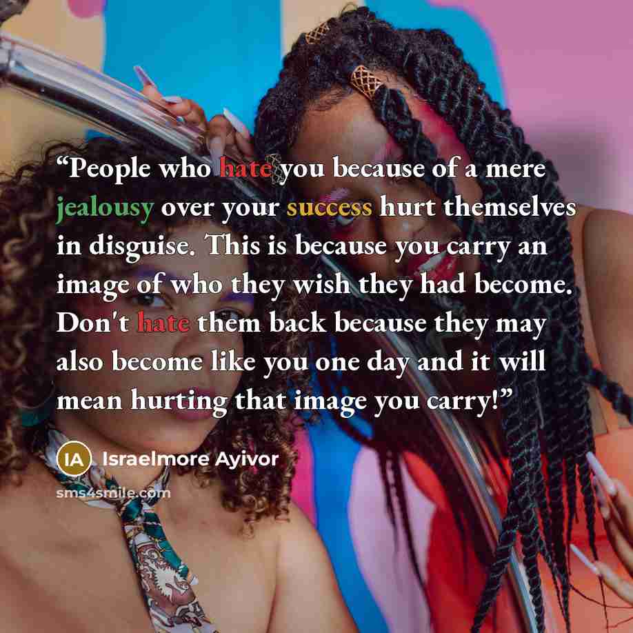 “People who hate you because of a mere jealousy over your success hurt themselves in disguise. This is because you carry an image of who they wish they had become. Don't hate them back because they may also become like you one day and it will mean hurting that image you carry!” quote by Israelmore Ayivor