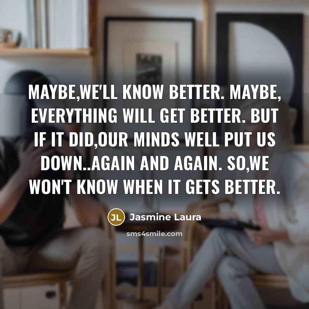 “Maybe,We'll know better. Maybe, Everything will get better. But if it did,Our minds well put us down..again and again. So,We won't know when it gets better.” quote by Jasmine Laura