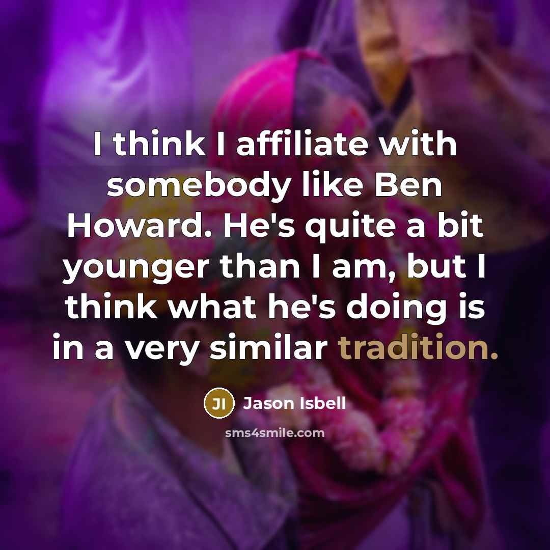 “I think I affiliate with somebody like Ben Howard. He's quite a bit younger than I am, but I think what he's doing is in a very similar tradition.” quote by Jason Isbell