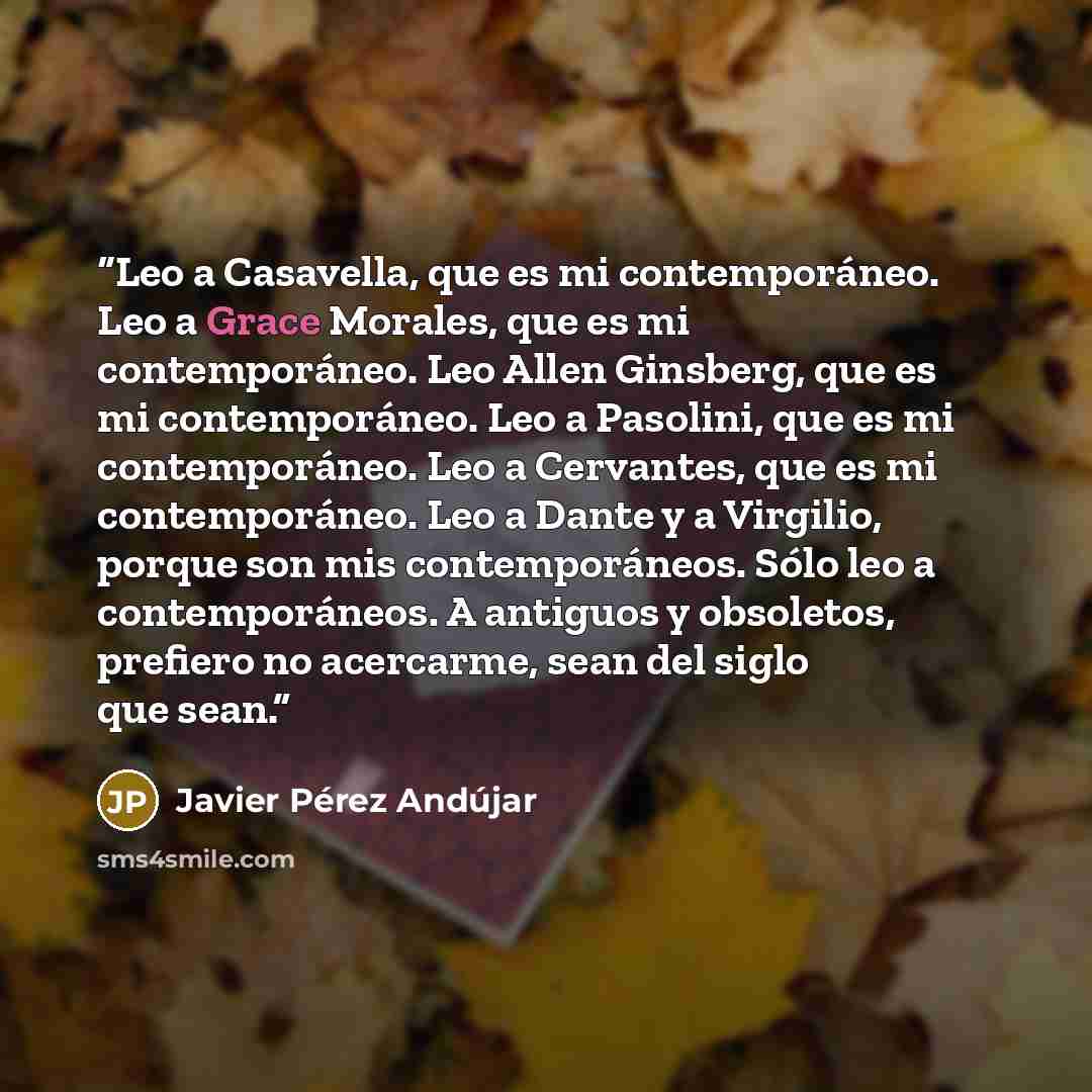 “Leo a Casavella, que es mi contemporáneo. Leo a Grace Morales, que es mi contemporáneo. Leo Allen Ginsberg, que es mi contemporáneo. Leo a Pasolini, que es mi contemporáneo. Leo a Cervantes, que es mi contemporáneo. Leo a Dante y a Virgilio, porque son mis contemporáneos. Sólo leo a…” quote by Javier Pérez Andújar