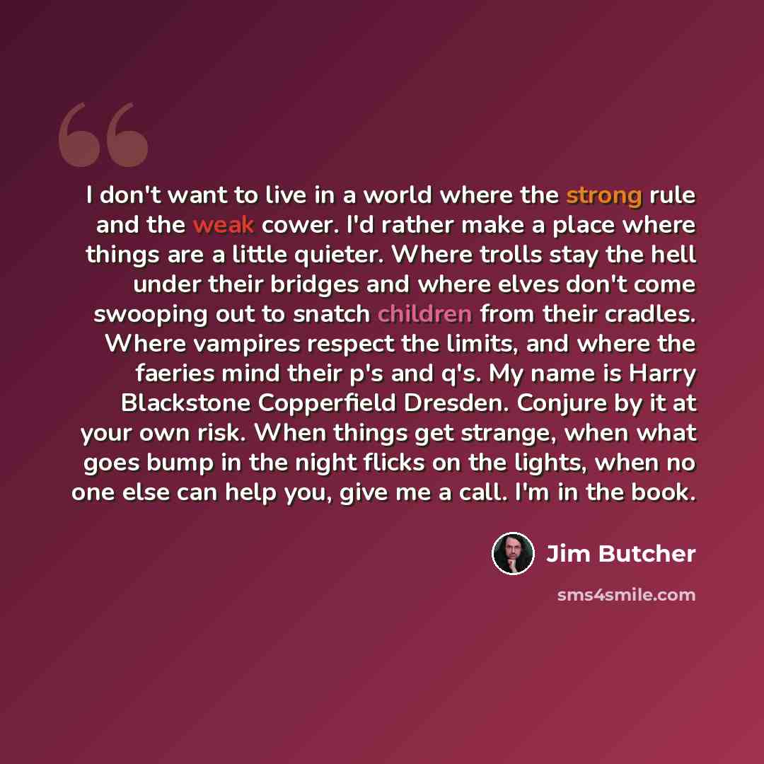 “I don't want to live in a world where the strong rule and the weak cower. I'd rather make a place where things are a little quieter. Where trolls stay the hell under their bridges and where elves don't come swooping out to snatch children from their cradles. Where vampires respect the limits, and…” quote by Jim Butcher