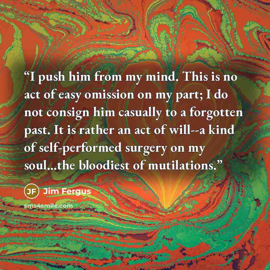 “I push him from my mind. This is no act of easy omission on my part; I do not consign him casually to a forgotten past. It is rather an act of will--a kind of self-performed surgery on my soul...the bloodiest of mutilations.” quote by Jim Fergus