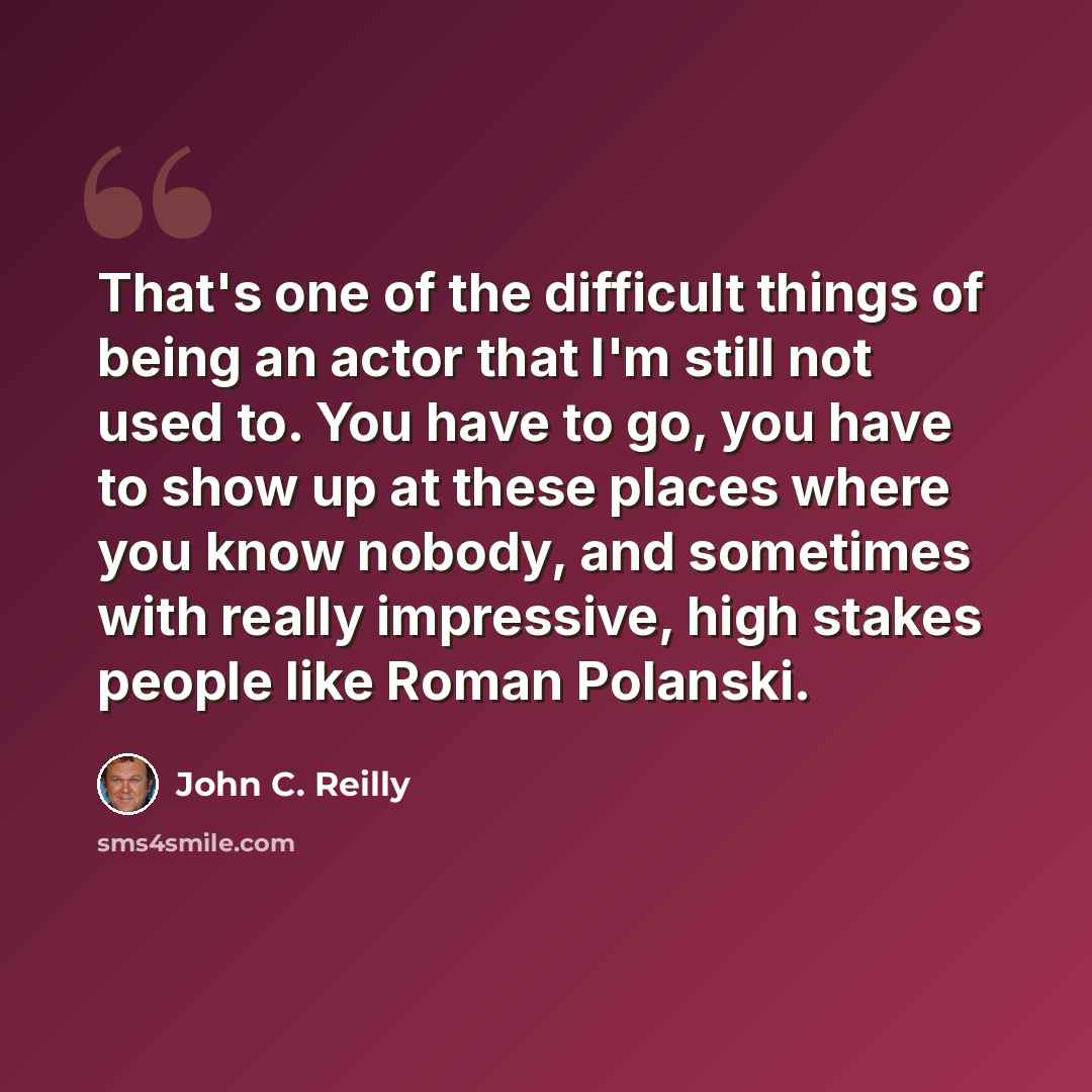 “That's one of the difficult things of being an actor that I'm still not used to. You have to go, you have to show up at these places where you know nobody, and sometimes with really impressive, high stakes people like Roman Polanski.” quote by John C. Reilly