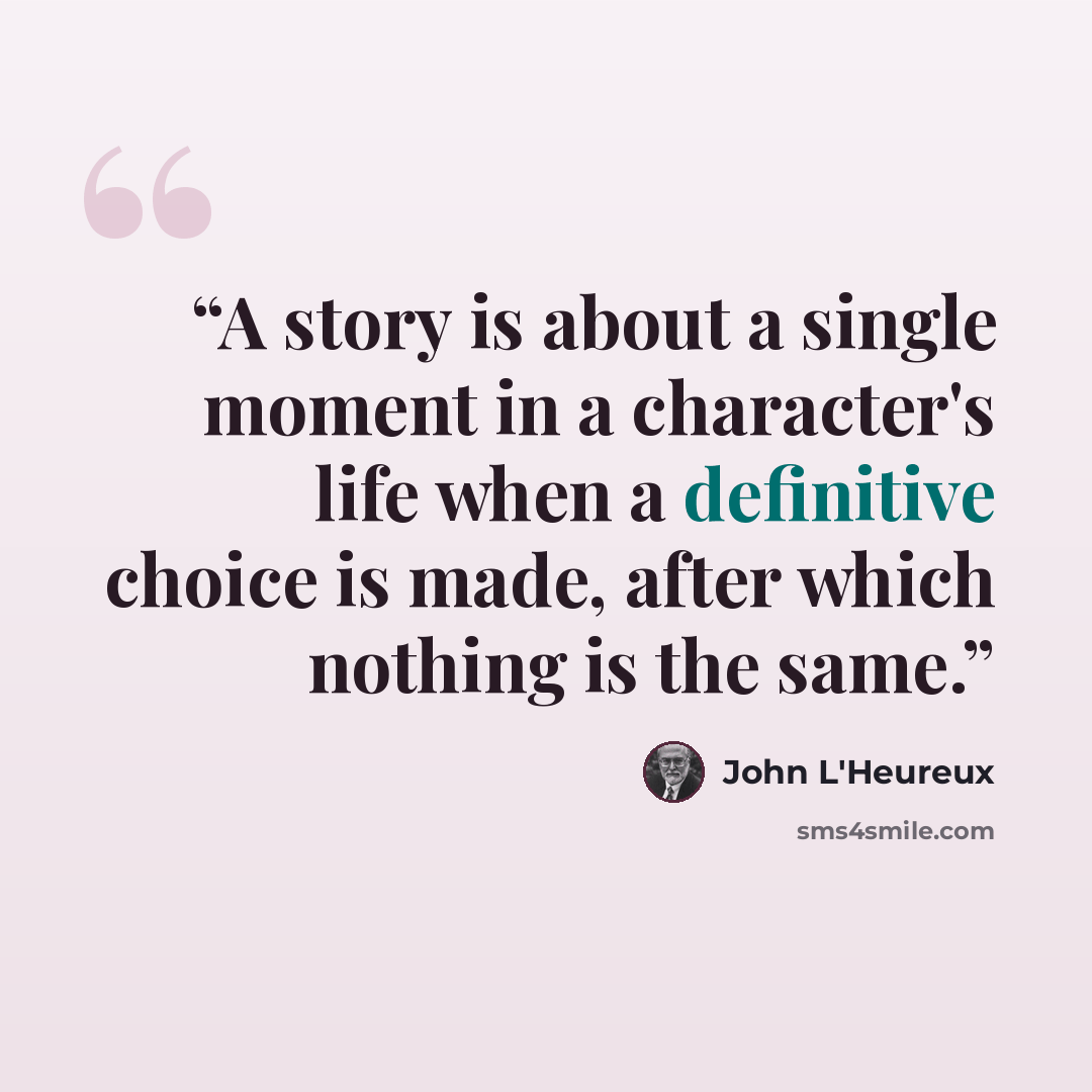 “A story is about a single moment in a character's life when a definitive choice is made, after which nothing is the same.” quote by John L'Heureux