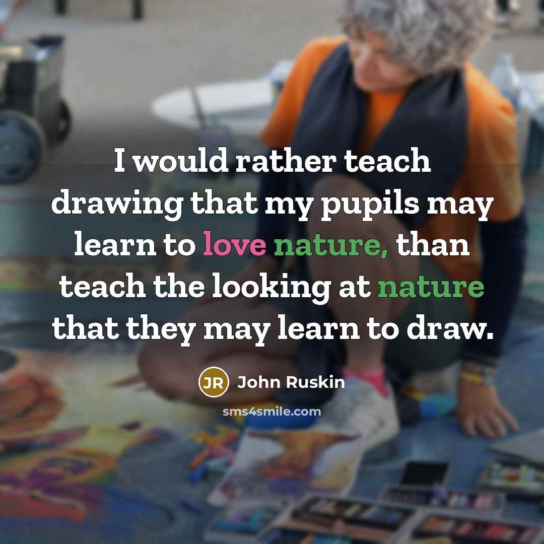 “I would rather teach drawing that my pupils may learn to love nature, than teach the looking at nature that they may learn to draw.” quote by John Ruskin