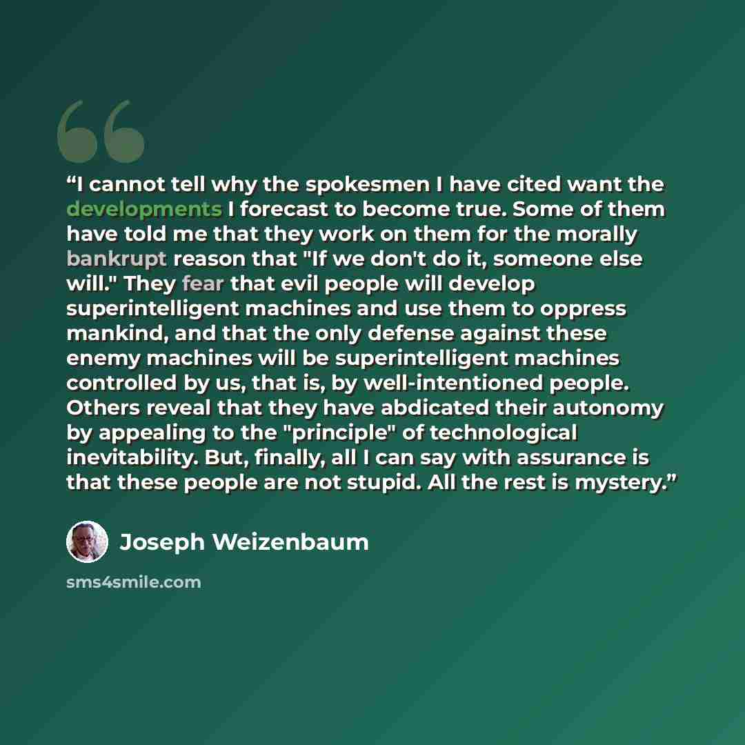 “I cannot tell why the spokesmen I have cited want the developments I forecast to become true. Some of them have told me that they work on them for the morally bankrupt reason that "If we don't do it, someone else will." They fear that evil people will develop superintelligent machines and use them…” quote by Joseph Weizenbaum