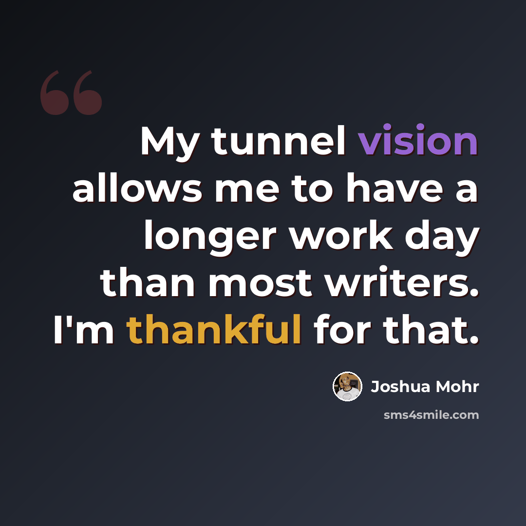 “My tunnel vision allows me to have a longer work day than most writers. I'm thankful for that.” quote by Joshua Mohr
