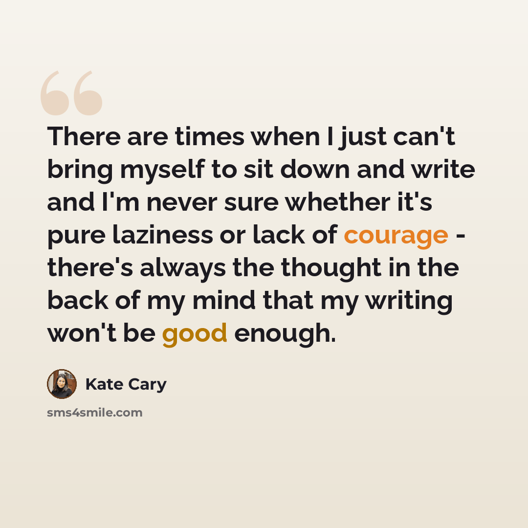 “There are times when I just can't bring myself to sit down and write and I'm never sure whether it's pure laziness or lack of courage - there's always the thought in the back of my mind that my writing won't be good enough.” quote by Kate Cary