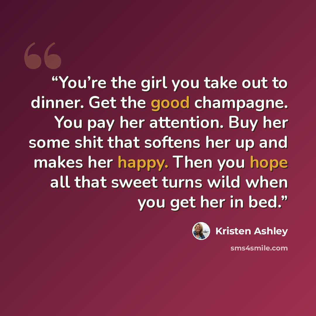 “You’re the girl you take out to dinner. Get the good champagne. You pay her attention. Buy her some shit that softens her up and makes her happy. Then you hope all that sweet turns wild when you get her in bed.” quote by Kristen Ashley