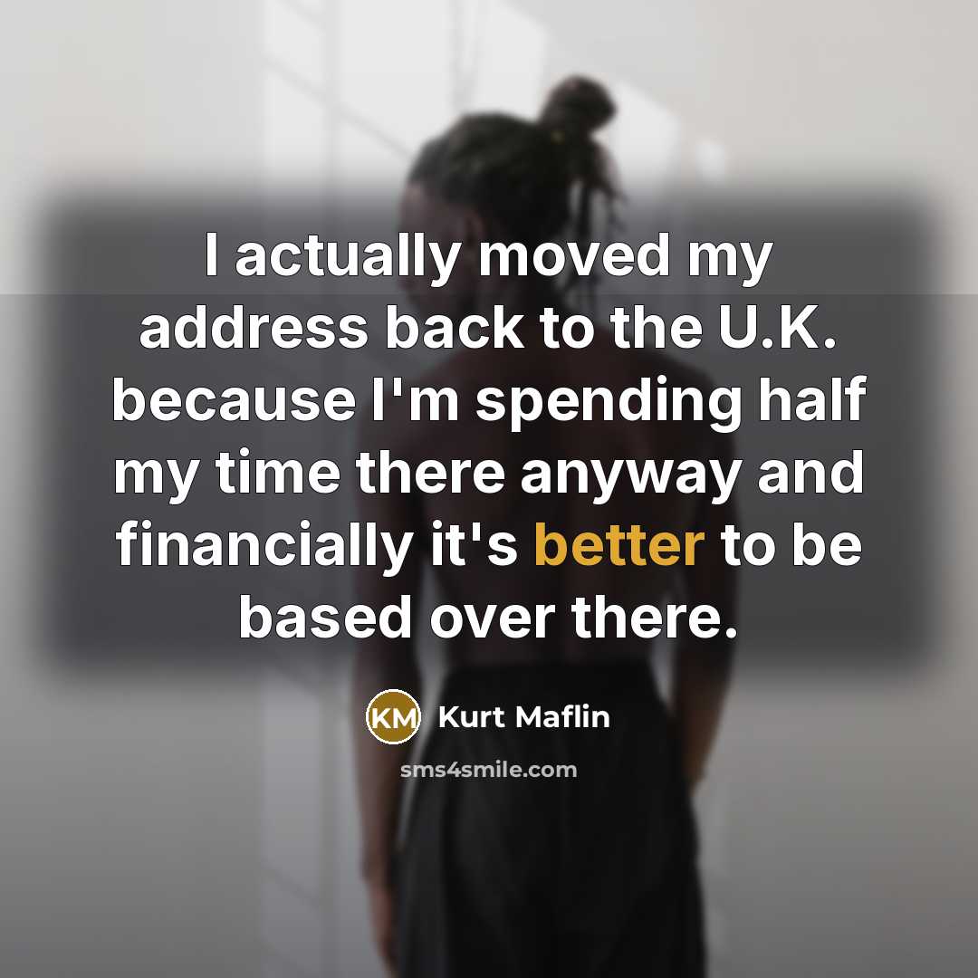 “I actually moved my address back to the U.K. because I'm spending half my time there anyway and financially it's better to be based over there.” quote by Kurt Maflin