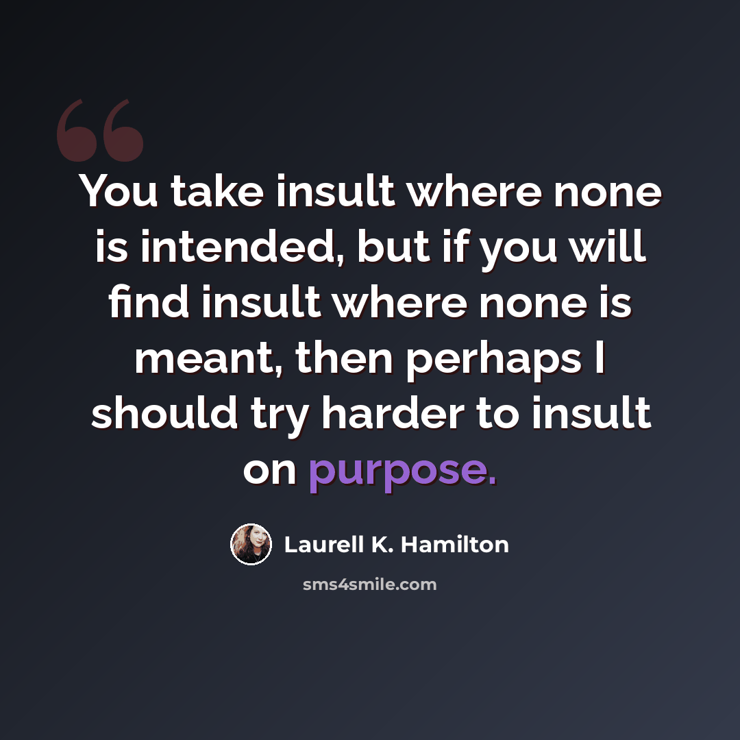 “You take insult where none is intended, but if you will find insult where none is meant, then perhaps I should try harder to insult on purpose.” quote by Laurell K. Hamilton