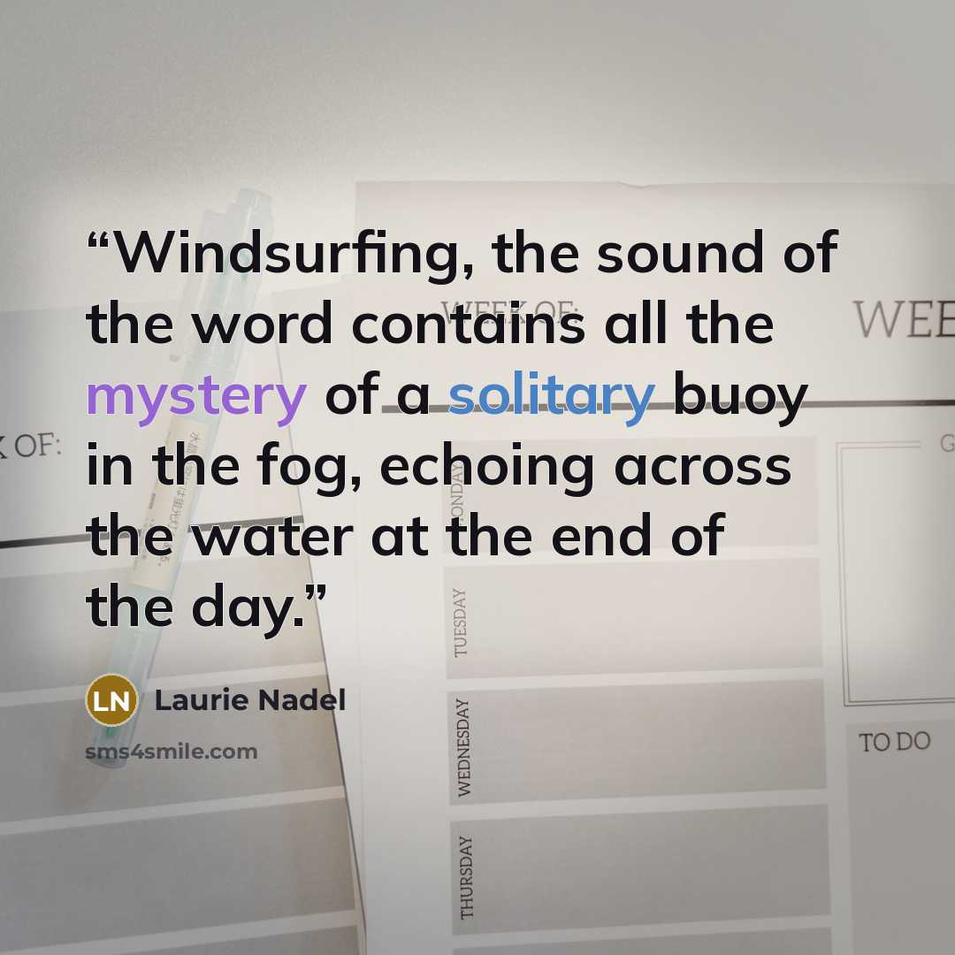 “Windsurfing, the sound of the word contains all the mystery of a solitary buoy in the fog, echoing across the water at the end of the day.” quote by Laurie Nadel