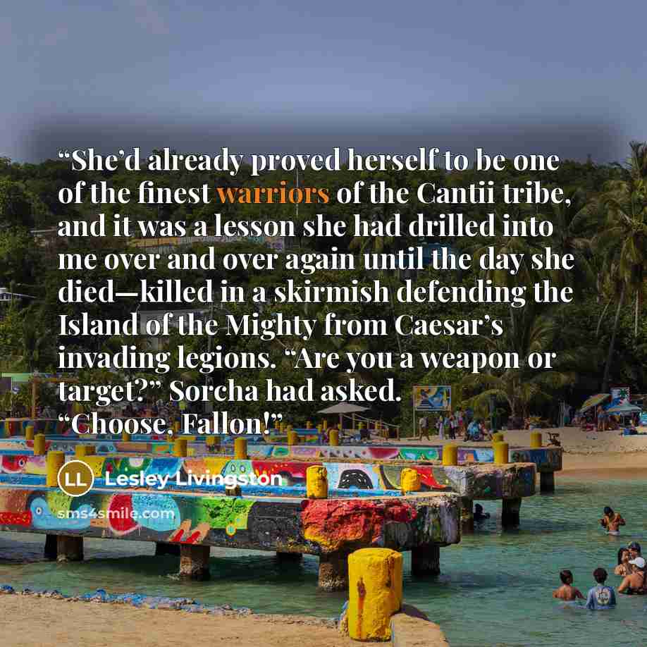 “She’d already proved herself to be one of the finest warriors of the Cantii tribe, and it was a lesson she had drilled into me over and over again until the day she died—killed in a skirmish defending the Island of the Mighty from Caesar’s invading legions. “Are you a weapon or target?” Sorcha had…” quote by Lesley Livingston