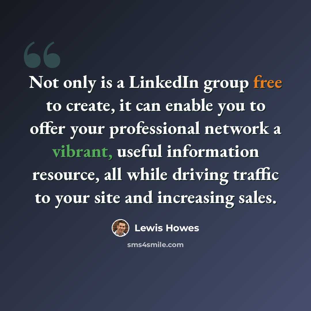 “Not only is a LinkedIn group free to create, it can enable you to offer your professional network a vibrant, useful information resource, all while driving traffic to your site and increasing sales.” quote by Lewis Howes