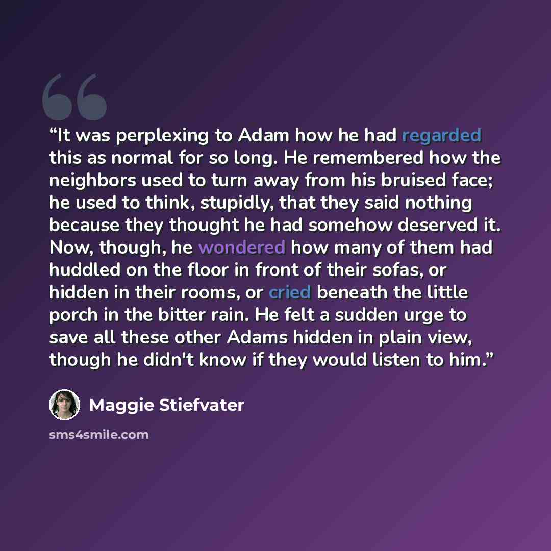 “It was perplexing to Adam how he had regarded this as normal for so long. He remembered how the neighbors used to turn away from his bruised face; he used to think, stupidly, that they said nothing because they thought he had somehow deserved it. Now, though, he wondered how many of them had…” quote by Maggie Stiefvater