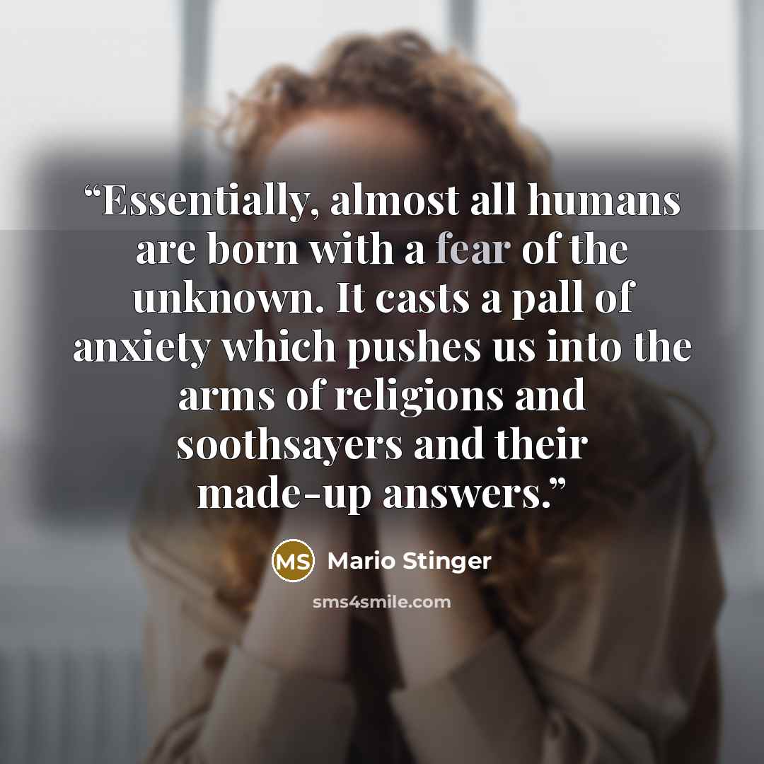“Essentially, almost all humans are born with a fear of the unknown. It casts a pall of anxiety which pushes us into the arms of religions and soothsayers and their made-up answers.” quote by Mario Stinger