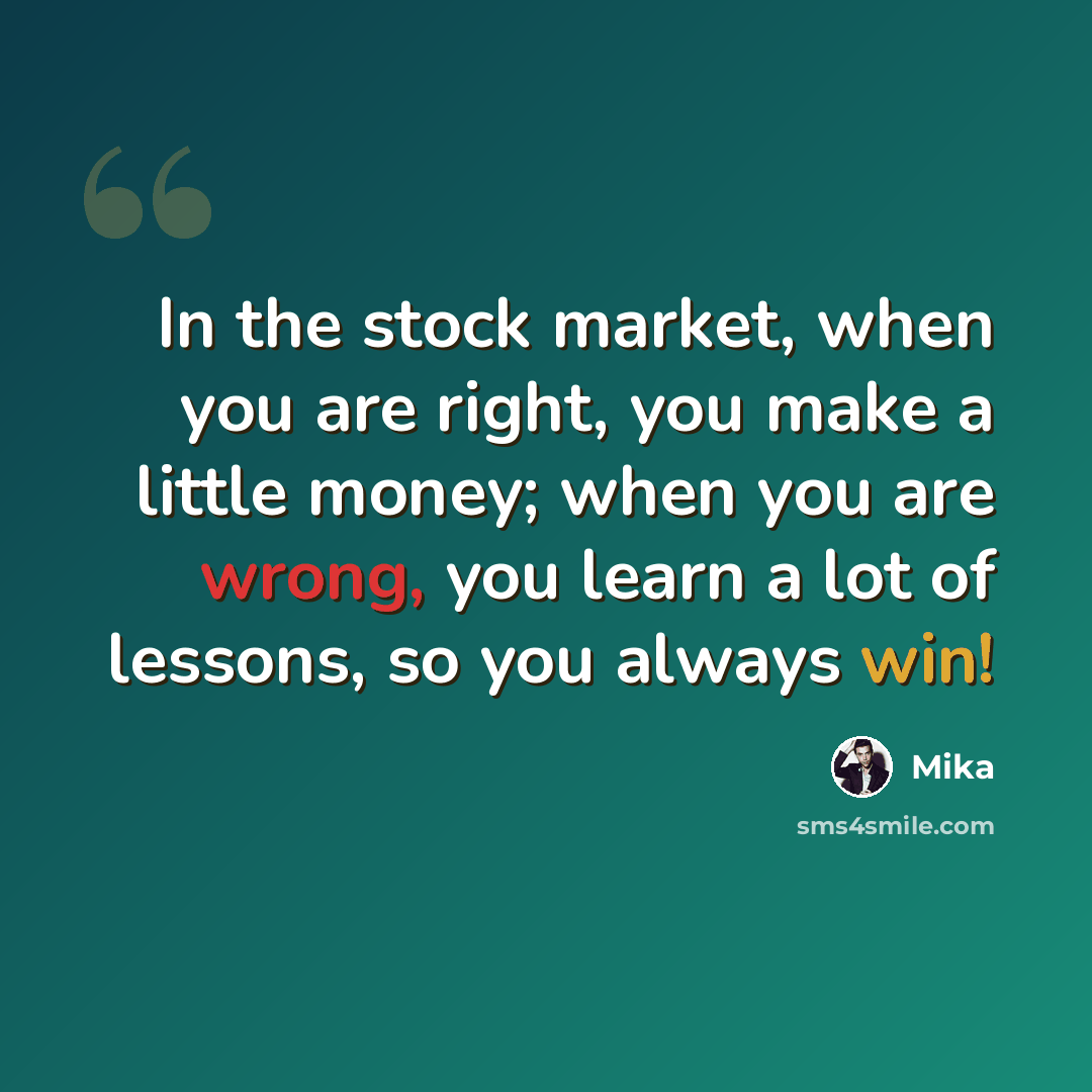 “In the stock market, when you are right, you make a little money; when you are wrong, you learn a lot of lessons, so you always win!” quote by Mika
