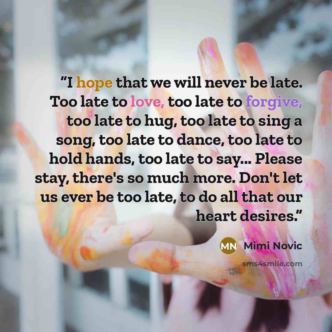 “I hope that we will never be late. Too late to love, too late to forgive, too late to hug, too late to sing a song, too late to dance, too late to hold hands, too late to say... Please stay, there's so much more. Don't let us ever be too late, to do all that our heart desires.” quote by Mimi Novic