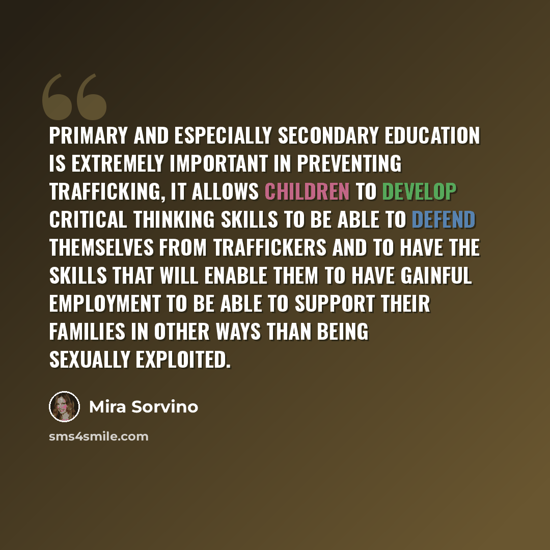 “Primary and especially secondary education is extremely important in preventing trafficking, it allows children to develop critical thinking skills to be able to defend themselves from traffickers and to have the skills that will enable them to have gainful employment to be able to support their…” quote by Mira Sorvino