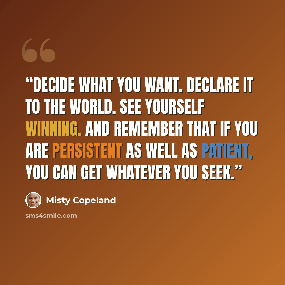 “Decide what you want. Declare it to the world. See yourself winning. And remember that if you are persistent as well as patient, you can get whatever you seek.” quote by Misty Copeland