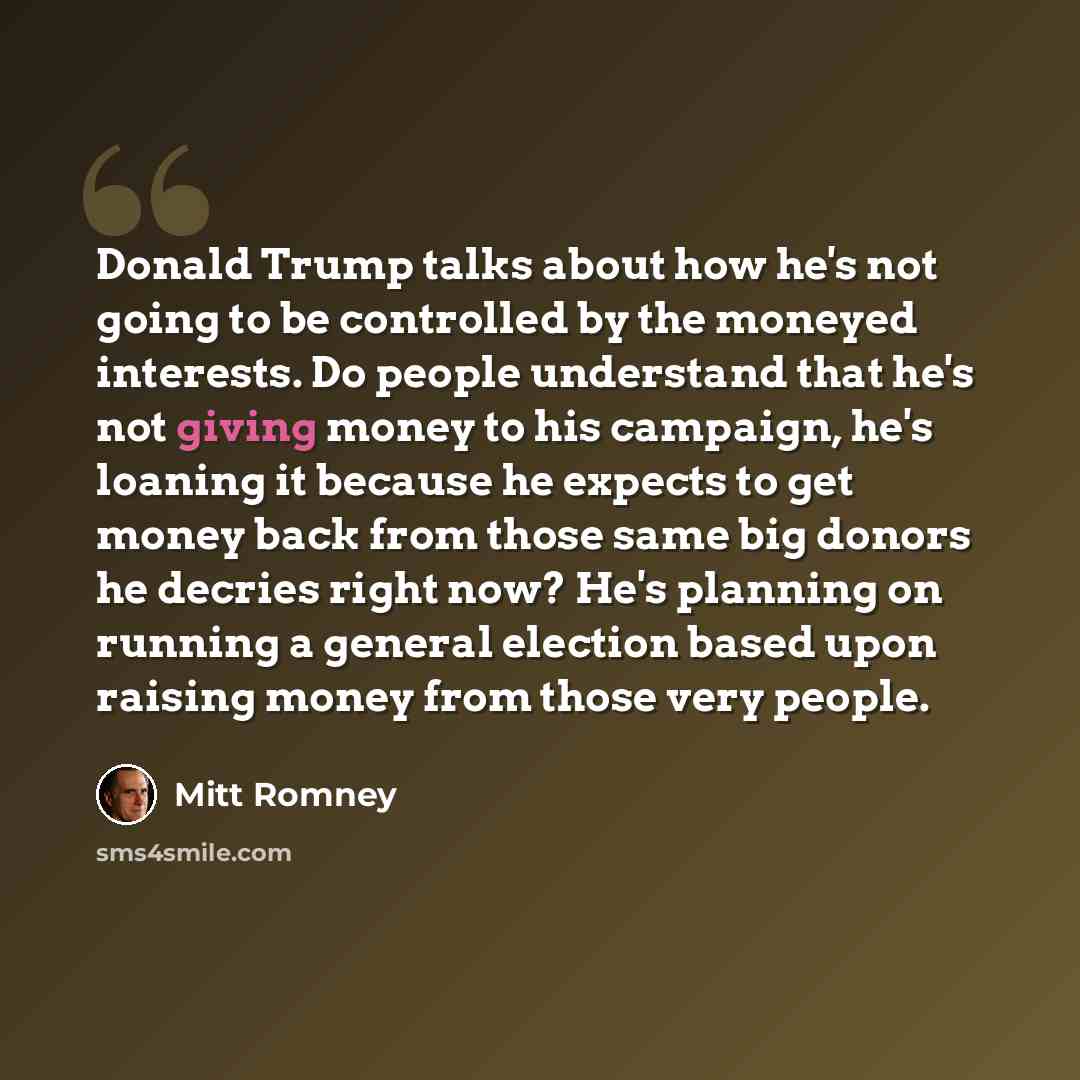 “Donald Trump talks about how he's not going to be controlled by the moneyed interests. Do people understand that he's not giving money to his campaign, he's loaning it because he expects to get money back from those same big donors he decries right now? He's planning on running a general election…” quote by Mitt Romney