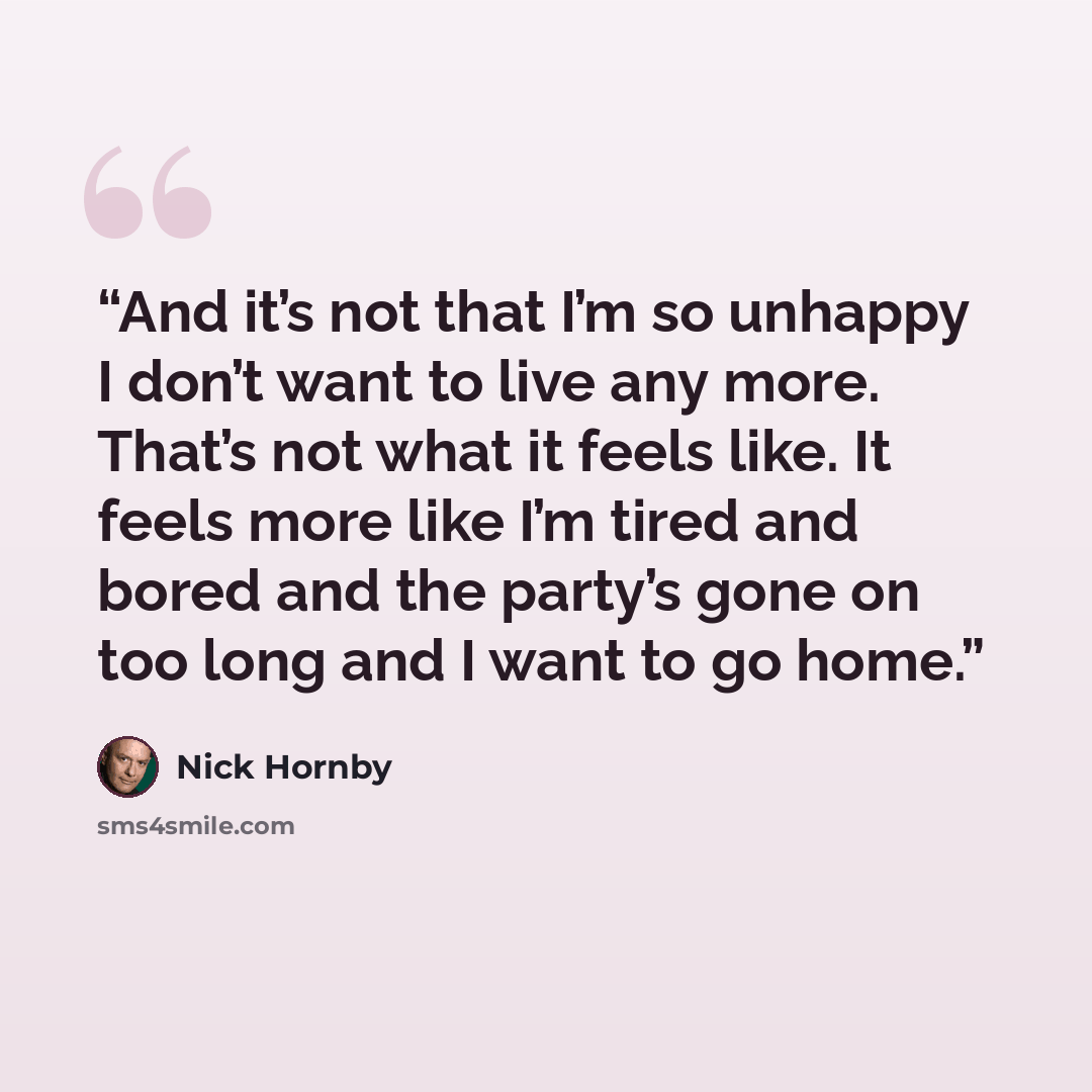“And it’s not that I’m so unhappy I don’t want to live any more. That’s not what it feels like. It feels more like I’m tired and bored and the party’s gone on too long and I want to go home.” quote by Nick Hornby