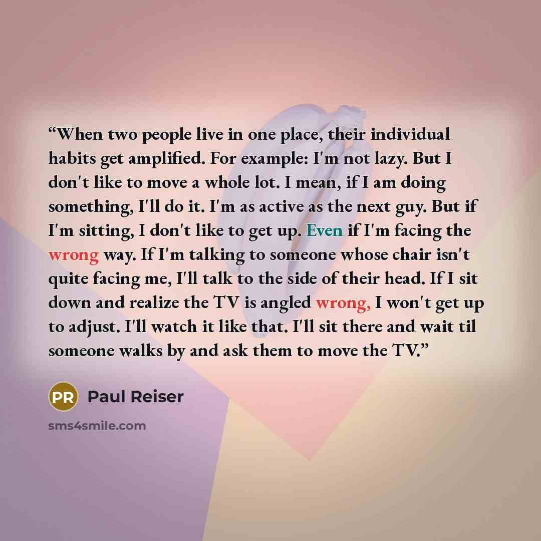 “When two people live in one place, their individual habits get amplified. For example: I'm not lazy. But I don't like to move a whole lot. I mean, if I am doing something, I'll do it. I'm as active as the next guy. But if I'm sitting, I don't like to get up. Even if I'm facing the wrong way. If…” quote by Paul Reiser
