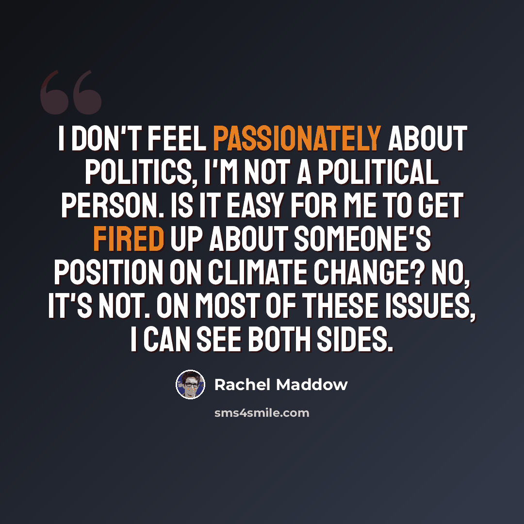 “I don't feel passionately about politics, i'm not a political person. Is it easy for me to get fired up about someone's position on climate change? No, it's not. On most of these issues, I can see both sides.” quote by Rachel Maddow