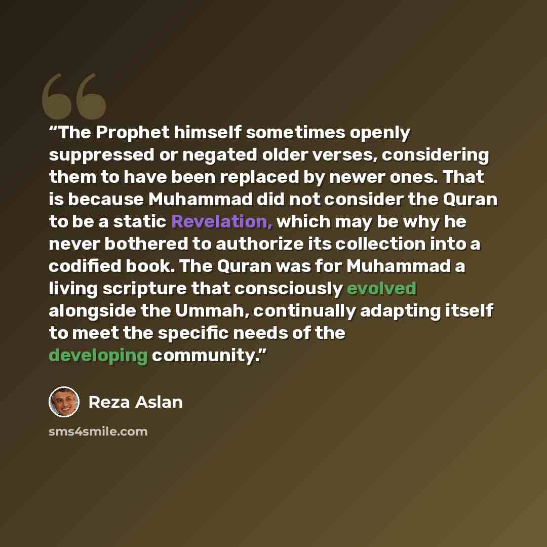 “The Prophet himself sometimes openly suppressed or negated older verses, considering them to have been replaced by newer ones. That is because Muhammad did not consider the Quran to be a static Revelation, which may be why he never bothered to authorize its collection into a codified book. The…” quote by Reza Aslan