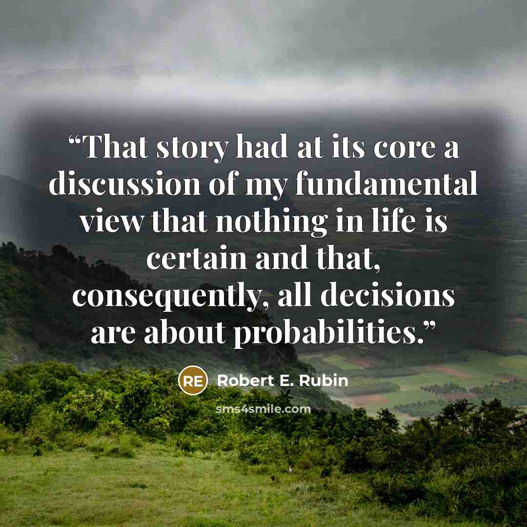 “That story had at its core a discussion of my fundamental view that nothing in life is certain and that, consequently, all decisions are about probabilities.” quote by Robert E. Rubin