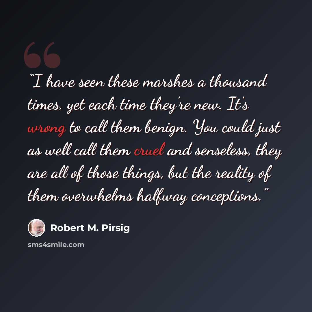 “I have seen these marshes a thousand times, yet each time they're new. It's wrong to call them benign. You could just as well call them cruel and senseless, they are all of those things, but the reality of them overwhelms halfway conceptions.” quote by Robert M. Pirsig