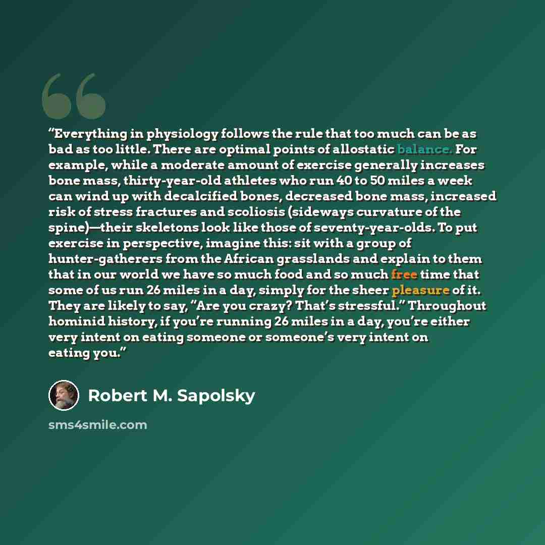 “Everything in physiology follows the rule that too much can be as bad as too little. There are optimal points of allostatic balance. For example, while a moderate amount of exercise generally increases bone mass, thirty-year-old athletes who run 40 to 50 miles a week can wind up with decalcified…” quote by Robert M. Sapolsky