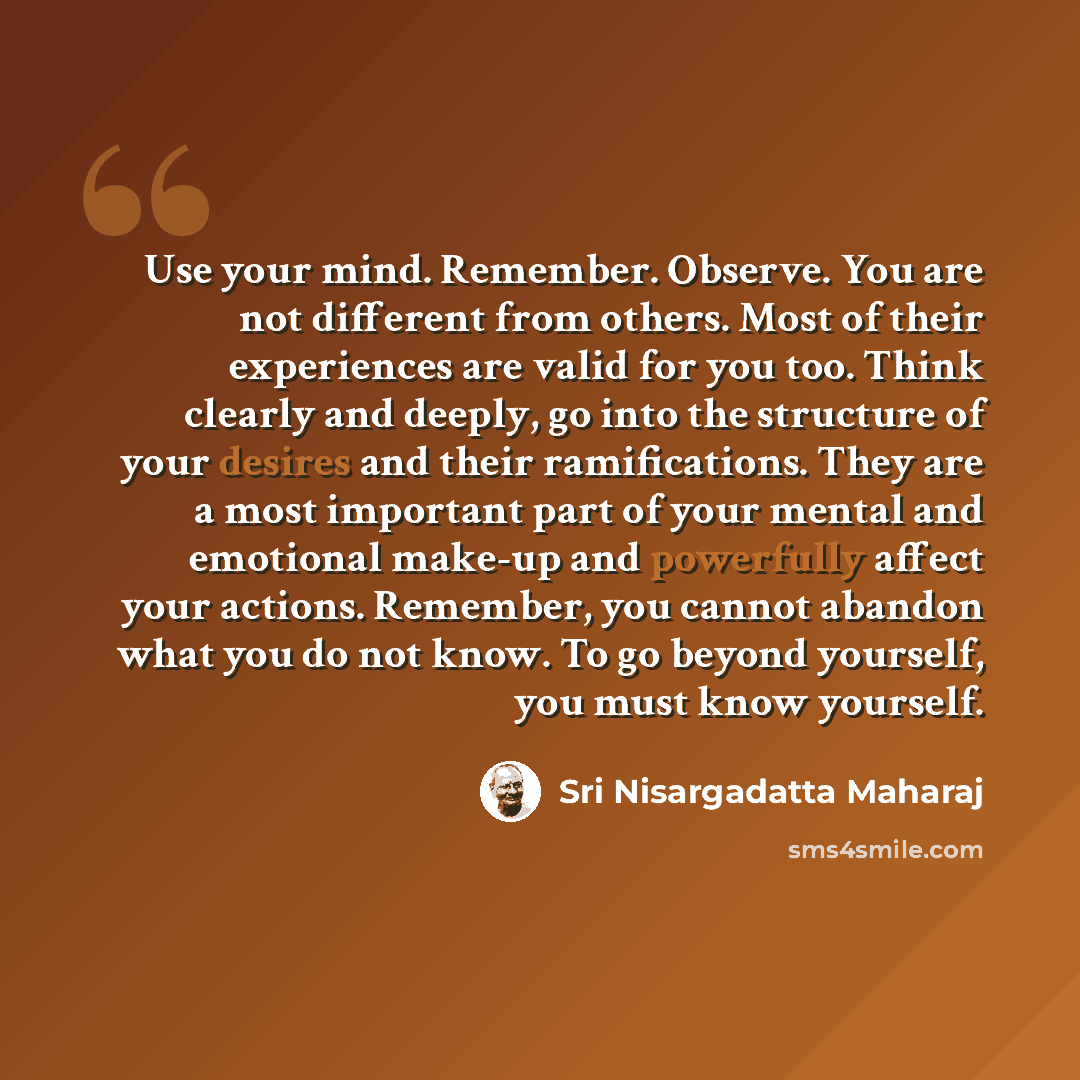 “Use your mind. Remember. Observe. You are not different from others. Most of their experiences are valid for you too. Think clearly and deeply, go into the structure of your desires and their ramifications. They are a most important part of your mental and emotional make-up and powerfully affect…” quote by Sri Nisargadatta Maharaj