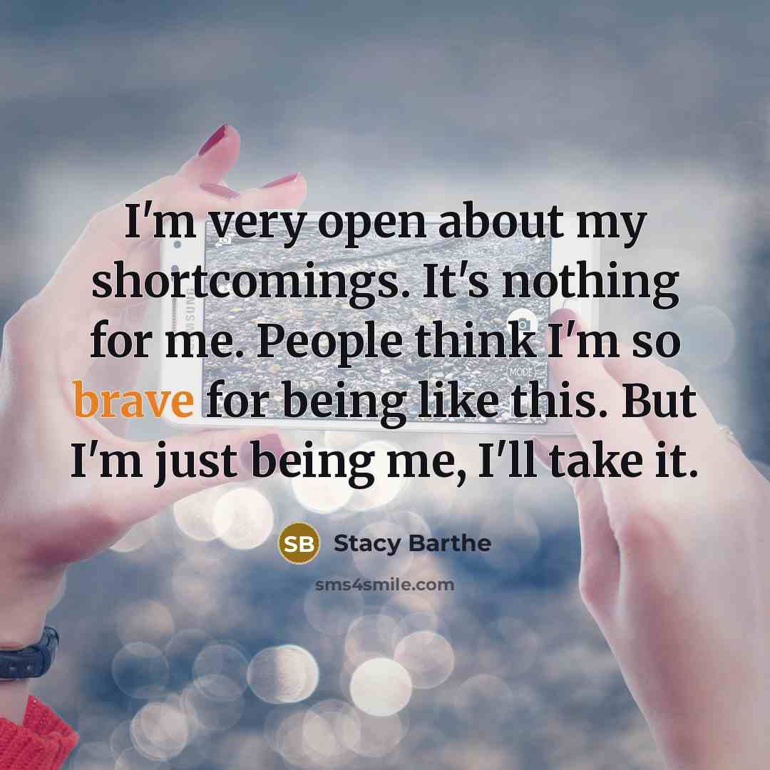 “I'm very open about my shortcomings. It's nothing for me. People think I'm so brave for being like this. But I'm just being me, I'll take it.” quote by Stacy Barthe